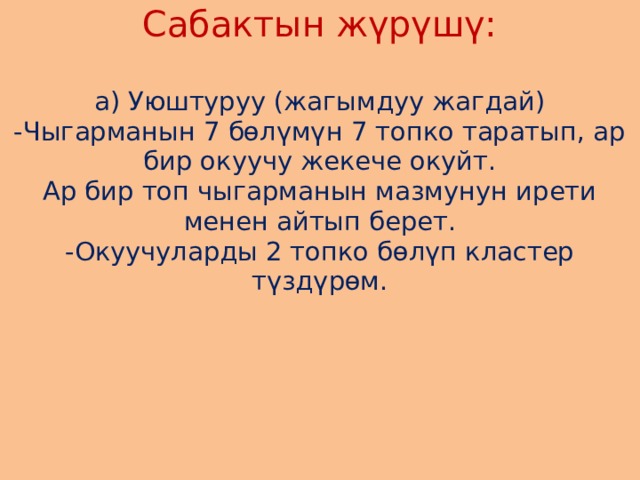 Сабактын жүрүшү:   а) Уюштуруу (жагымдуу жагдай)  -Чыгарманын 7 бөлүмүн 7 топко таратып, ар бир окуучу жекече окуйт.  Ар бир топ чыгарманын мазмунун ирети менен айтып берет.  -Окуучуларды 2 топко бөлүп кластер түздүрөм.        