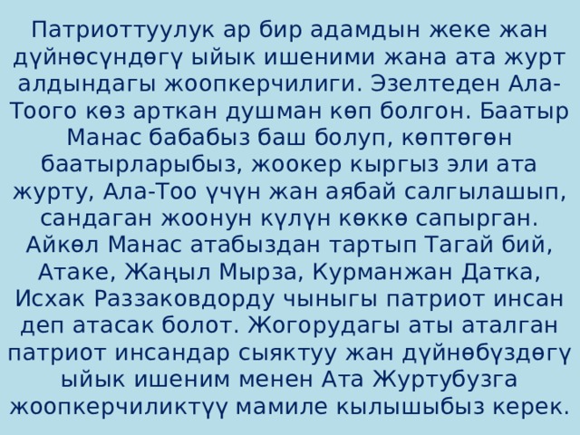 Патриоттуулук ар бир адамдын жеке жан дүйнөсүндөгү ыйык ишеними жана ата журт алдындагы жоопкерчилиги. Эзелтеден Ала-Тоого көз арткан душман көп болгон. Баатыр Манас бабабыз баш болуп, көптөгөн баатырларыбыз, жоокер кыргыз эли ата журту, Ала-Тоо үчүн жан аябай салгылашып, сандаган жоонун күлүн көккө сапырган. Айкөл Манас атабыздан тартып Тагай бий, Атаке, Жаңыл Мырза, Курманжан Датка, Исхак Раззаковдорду чыныгы патриот инсан деп атасак болот. Жогорудагы аты аталган патриот инсандар сыяктуу жан дүйнөбүздөгү ыйык ишеним менен Ата Журтубузга жоопкерчиликтүү мамиле кылышыбыз керек. 