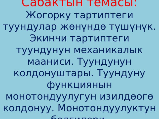 Сабактын темасы: Жогорку тартиптеги туундулар жөнүндө түшүнүк. Экинчи тартиптеги туундунун механикалык мааниси. Туундунун колдонуштары. Туундуну функциянын монотондуулугун изилдөогө колдонуу. Монотондуулуктун белгилери. 