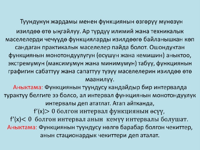  Туундунун жардамы менен функциянын өзгөрүү мүнөзүн  изилдөө өтө ыңгайлуу. Ар түрдүү илимий жана техникалык маселелерди чечүүдө функцияларды изилдөөгө байланышкан көп сандаган практикалык маселелер пайда болот. Ошондуктан функциянын монотондуулугун (өсүшүн жана кемишин) аныктоо, экстремумун (максимумун жана минимумун) табуу, функциянын графигин сабаттуу жана сапаттуу түзүү маселелерин изилдөө өтө маанилүү.  Аныктама: Функциянын туундусу кандайдыр бир интервалда турактуу белгиге ээ болсо, ал интервал функциянын монотондуулук интервалы деп ататлат. Атап айтканда, f’(x)  f’(x)  Аныктама: Функциянын туундусу нөлгө барабар болгон чекиттер, анын стационардык чекиттери деп аталат.   