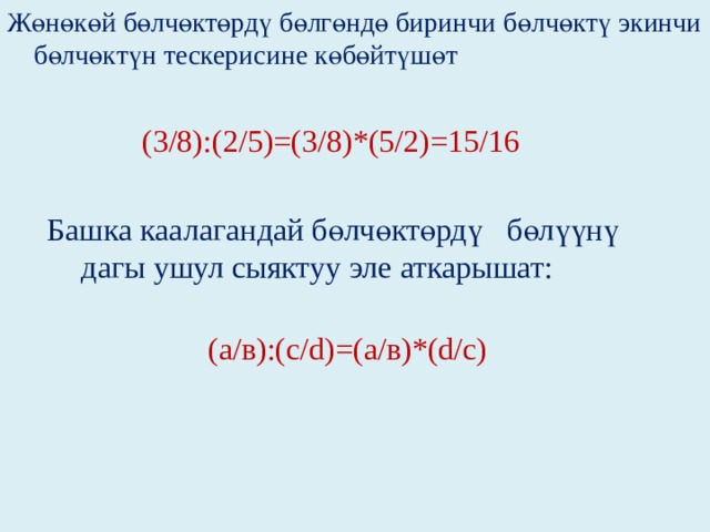 Жөнөкөй бөлчөктөрдү бөлгөндө биринчи бөлчөктү экинчи бөлчөктүн тескерисине көбөйтүшөт  (3/8):(2/5)=(3/8)*(5/2)=15/16  Башка каалагандай бөлчөктөрдү бөлүүнү  дагы ушул сыяктуу эле аткарышат:   (а/в):(с/d)=(а/в)*(d/с) 