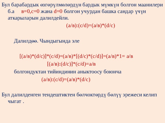 Бул барабардык өзгөрүлмөлөрдүн бардык мүмкүн болгон маанилери б.а в=0,с=0 жана d=0 болгон учурдан башка сандар үчүн аткарыларын далилдейли.  (а/в):(с/d)=(а/в)*(d/с)  Далилдөө. Чындыгында эле  [(а/в)*(d/с)]*(с/d)=(а/в)*[(d/с)*(с/d)]=(а/в)*1= а/в  [(а/в):(d/с)]*(с/d)=а/в  болгондуктан тийиндинин аныктоосу боюнча  (а/в):(с/d)=(а/в)*(d/c) Бул далилденген тендештиктен бөлчоктөрдү бөлүү эрежеси келип чыгат . 