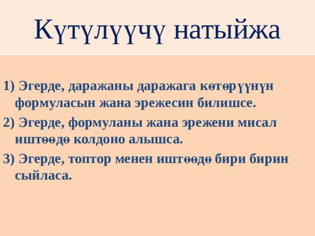 Күтүлүүчү натыйжа  1) Эгерде, даражаны даражага көтөрүүнүн формуласын жана эрежесин билишсе. 2) Эгерде, формуланы жана эрежени мисал иштөөдө колдоно алышса. 3) Эгерде, топтор менен иштөөдө бири бирин сыйласа. 