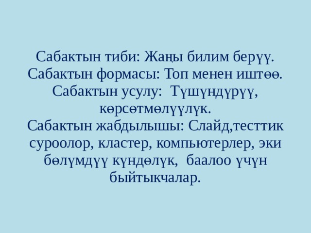 Сабактын тиби: Жаңы билим берүү.  Сабактын формасы: Топ менен иштөө.  Сабактын усулу: Түшүндүрүү, көрсөтмөлүүлүк.  Сабактын жабдылышы: Слайд,тесттик суроолор, кластер, компьютерлер, эки бөлүмдүү күндөлүк, баалоо үчүн быйтыкчалар. 
