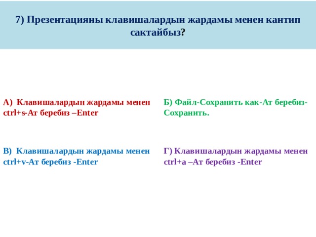 7) Презентацияны клавишалардын жардамы менен кантип сактайбыз ? А) Клавишалардын жардамы менен ctrl+s-Ат беребиз –Enter Б) Файл-Сохранить как-Ат беребиз-Сохранить.     В) Клавишалардын жардамы менен ctrl+v-Ат беребиз -Enter Г) Клавишалардын жардамы менен ctrl+a –Ат беребиз -Enter 