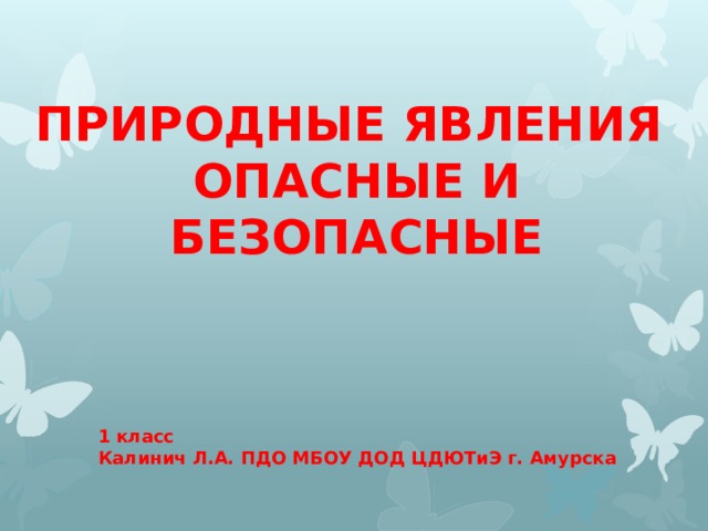 ПРИРОДНЫЕ ЯВЛЕНИЯ  ОПАСНЫЕ И БЕЗОПАСНЫЕ 1 класс Калинич Л.А. ПДО МБОУ ДОД ЦДЮТиЭ г. Амурска 