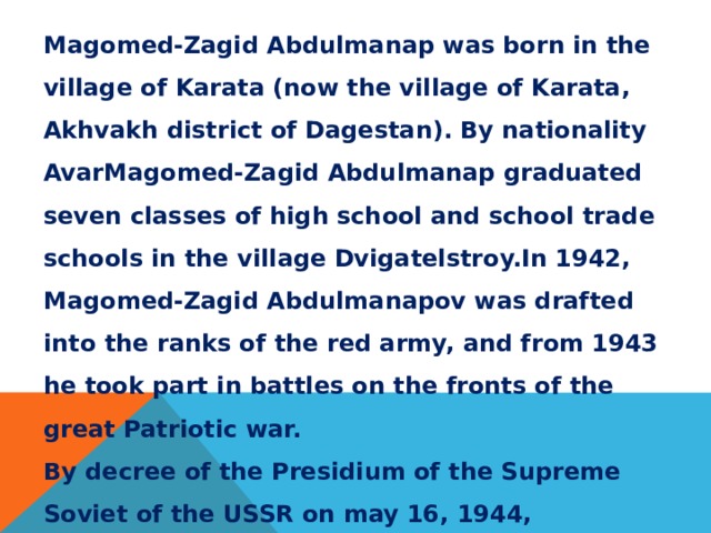 Magomed-Zagid Abdulmanap was born in the village of Karata (now the village of Karata, Akhvakh district of Dagestan). By nationality AvarMagomed-Zagid Abdulmanap graduated seven classes of high school and school trade schools in the village Dvigatelstroy.In 1942, Magomed-Zagid Abdulmanapov was drafted into the ranks of the red army, and from 1943 he took part in battles on the fronts of the great Patriotic war. By decree of the Presidium of the Supreme Soviet of the USSR on may 16, 1944, Magomed-Zagid Abdulmanapov and all the scouts were awarded the title of Hero of the Soviet Union.  