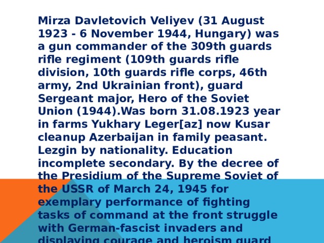 Mirza Davletovich Veliyev (31 August 1923 - 6 November 1944, Hungary) was a gun commander of the 309th guards rifle regiment (109th guards rifle division, 10th guards rifle corps, 46th army, 2nd Ukrainian front), guard Sergeant major, Hero of the Soviet Union (1944).Was born 31.08.1923 year in farms Yukhary Leger[az] now Kusar cleanup Azerbaijan in family peasant. Lezgin by nationality. Education incomplete secondary. By the decree of the Presidium of the Supreme Soviet of the USSR of March 24, 1945 for exemplary performance of fighting tasks of command at the front struggle with German-fascist invaders and displaying courage and heroism guard Sergeant Mirza Veliyev Dauletovich awarded the title hero of the Soviet Union (posthumously). 