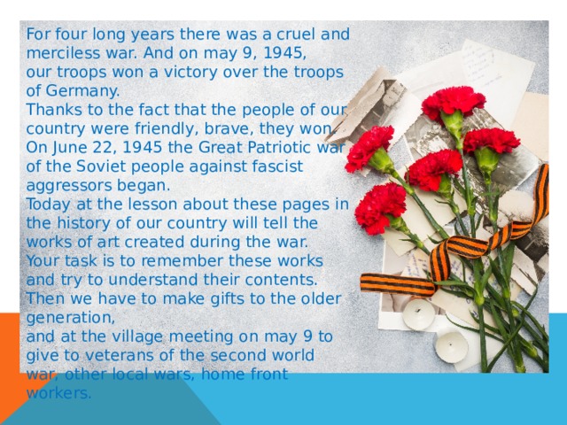 For four long years there was a cruel and merciless war. And on may 9, 1945, our troops won a victory over the troops of Germany. Thanks to the fact that the people of our country were friendly, brave, they won. On June 22, 1945 the Great Patriotic war of the Soviet people against fascist aggressors began. Today at the lesson about these pages in the history of our country will tell the works of art created during the war. Your task is to remember these works and try to understand their contents. Then we have to make gifts to the older generation, and at the village meeting on may 9 to give to veterans of the second world war, other local wars, home front workers. 