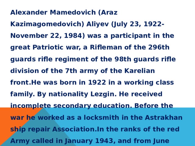 Alexander Mamedovich (Araz Kazimagomedovich) Aliyev (July 23, 1922-November 22, 1984) was a participant in the great Patriotic war, a Rifleman of the 296th guards rifle regiment of the 98th guards rifle division of the 7th army of the Karelian front.He was born in 1922 in a working class family. By nationality Lezgin. He received incomplete secondary education. Before the war he worked as a locksmith in the Astrakhan ship repair Association.In the ranks of the red Army called in January 1943, and from June 1944 on the fronts of the great Patriotic war. Decree of the Presidium of the Supreme Soviet of the USSR of 21 July 1944 