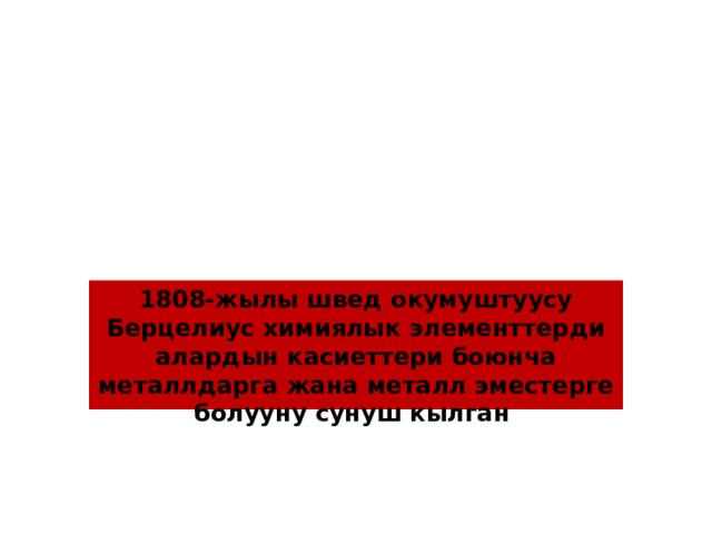 1808-жылы швед окумуштуусу Берцелиус химиялык элементтерди алардын касиеттери боюнча металлдарга жана металл эместерге болууну сунуш кылган 