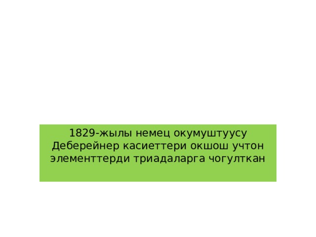 1829-жылы немец окумуштуусу Деберейнер касиеттери окшош учтон элементтерди триадаларга чогулткан 