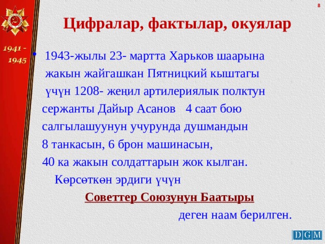 Цифралар, фактылар, окуялар 1943-жылы 23- мартта Харьков шаарына  жакын жайгашкан Пятницкий кыштагы  үчүн 1208- жеңил артилериялык полктун  сержанты Дайыр Асанов 4 саат бою  салгылашуунун учурунда душмандын  8 танкасын, 6 брон машинасын,  40 ка жакын солдаттарын жок кылган.  Көрсөткөн эрдиги үчүн  Советтер Союзунун Баатыры   деген наам берилген. 