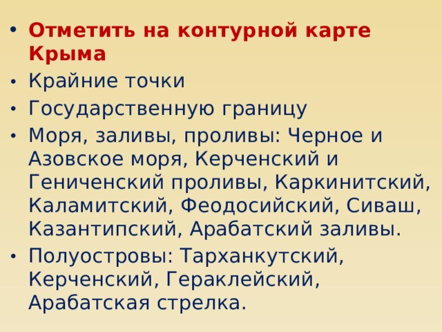 Отметить на контурной карте Крыма Крайние точки Государственную границу Моря, заливы, проливы: Черное и Азовское моря, Керченский и Гениченский проливы, Каркинитский, Каламитский, Феодосийский, Сиваш, Казантипский, Арабатский заливы. Полуостровы: Тарханкутский, Керченский, Гераклейский, Арабатская стрелка. 