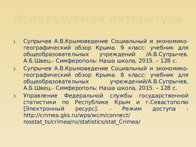 Используемая литература Супрычев А.В.Крымоведение Социальный и экономико-географический обзор Крыма. 9 класс: учебник для общеобразовательных учреждений /А.В.Супрычев, А.Б.Швец.- Симферополь: Наша школа, 2015. – 128 с. Супрычев А.В.Крымоведение Социальный и экономико-географический обзор Крыма. 8 класс: учебник для общеобразовательных учреждений/А.В.Супрычев, А.Б.Швец.- Симферополь: Наша школа, 2015. – 128 с. Управление Федеральной службы государственной статистики по Республике Крым и г.Севастополю [Электронный ресурс]. - Режим доступа : http://crimea.gks.ru/wps/wcm/connect/  rosstat_ts/crimea/ru/statistics/stat_Crimea/ 