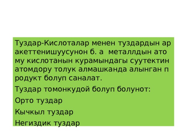 Туздар-Кислоталар менен туздардын аракеттенишуусунон б. а металлдын атому кислотанын курамындагы суутектин атомдору толук алмашканда алынган продукт болуп саналат. Туздар томонкудой болуп болунот: Орто туздар Кычкыл туздар Негиздик туздар 
