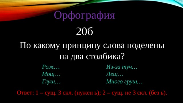 Орфография 20б По какому принципу слова поделены на два столбика? Рож… Из-за туч… Мощ… Лещ… Глуш… Много груш… Ответ: 1 – сущ. 3 скл. (нужен ь); 2 – сущ. не 3 скл. (без ь). 