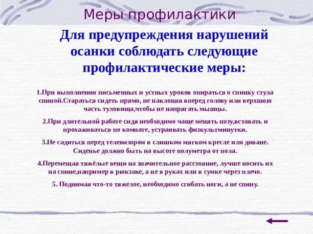  Меры профилактики Для предупреждения нарушений осанки соблюдать следующие профилактические меры: 1.При выполнении письменных и устных уроков опираться о спинку стула спиной.Стараться сидеть прямо, не наклоняя вперед голову или верхнюю часть туловища,чтобы не напрягать мышцы. 2.При длительной работе сидя необходимо чаще менять позу,вставать и прохаживаться по комнате, устраивать физкультминутки. 3.Не садиться перед телевизором в слишком мягком кресле или диване. Сиденье должно быть на высоте полуметра от пола. 4.Перемещая тяжёлые вещи на значительное расстояние, лучше носить их на спине,например в рюкзаке, а не в руках или в сумке через плечо. 5. Поднимая что-то тяжелое, необходимо сгибать ноги, а не спину. 