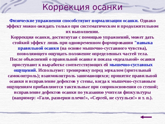 Коррекция осанки Физические упражнения способствуют нормализации осанки. Однако эффект можно ожидать только при систематическом и продолжительном их выполнении. Коррекция осанки, достигнутая с помощью упражнений, может дать стойкий эффект лишь при одновременном формировании 