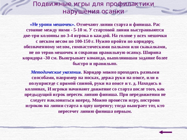 Подвижные игры для профилактики нарушения осанки «Не урони мешочек». Отмечают линии старта и финиша. Рас стояние между ними - 5-10 м. У стартовой линии выстраиваются две-три колонны по 3-4 игрока в каждой. На голове у всех мешочки с песком весом по 100-150 г. Нужно пройти по коридору, обозначенному мелом, гимнастическими палками или скакалками, не по теряв мешочек и сохраняя правильную осанку. Ширина коридора -30 см. Выигрывает команда, выполнившая задание более быстро и правильно. Методические указания . Коридор можно проходить разными способами, например на носках, держа руки на поясе, или в полуприседе с прямой спиной, руки на поясе и т. д. Находясь в колоннах, И игроки начинают движение со старта после того, как предыдущий игрок пересек линию финиша. При передвижении не следует наклоняться вперед. Можно провести игру, построив игроков на линии старта в одну шеренгу; тогда выиграет тот, кто пересечет линию финиша первым. 