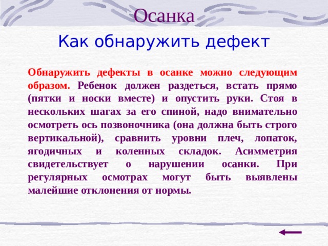 Осанка Как обнаружить дефект Обнаружить дефекты в осанке можно следующим образом. Ребенок должен раздеться, встать прямо (пятки и носки вместе) и опустить руки. Стоя в нескольких шагах за его спиной, надо вн и мательно осмотреть ось позвоночника (она должна быть строго вертикальной), сравнить уровни плеч, лопаток, ягодичных и коленных складок. Асимметрия свидетельствует о нарушении осанки. При регулярных осмотрах могут быть выявлены малейшие отклонения от нормы. 