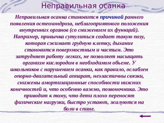 Неправильная осанка Неправильная осанка становится причиной раннего появления остеохондроза, неблагоприятного положения внутренних органов (со снижением их функций). Например, привычка сутулиться создает такую позу, которая сжимает грудную клетку, дыхание становится поверхностным и частым. Это затрудняет работу легких, не позволяет насыщать организм кислородом в необходимом объеме. У школьников с нарушением осанки, как правило, ослаблен опорно-двигательный аппарат, неэластичны связки, снижены амортизационные способности нижних конечностей и, что особенно важно, позвоночника. Это приводит к тому, что дети плохо переносят физические нагрузки, быстро устают, жалуются на боли в спине. 
