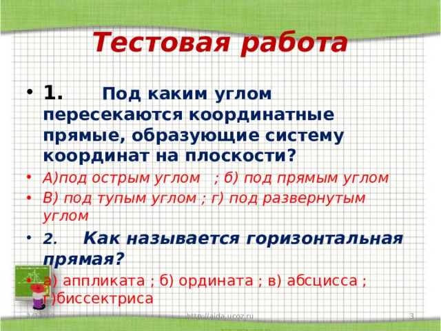 Тестовая работа 1.       Под каким углом пересекаются координатные прямые, образующие систему координат на плоскости? А)под острым углом   ; б) под прямым углом В) под тупым углом ; г) под развернутым углом 2 .      Как называется горизонтальная прямая? а) аппликата ; б) ордината ; в) абсцисса ; г)биссектриса 1/13/20  http://aida.ucoz.ru 
