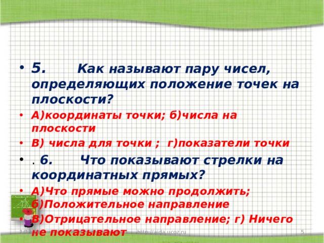 5.      Как называют пару чисел, определяющих положение точек на плоскости? А)координаты точки; б)числа на плоскости В) числа для точки ; г)показатели точки .  6.      Что показывают стрелки на координатных прямых? А)Что прямые можно продолжить; б)Положительное направление В)Отрицательное направление; г) Ничего не показывают 1/13/20  http://aida.ucoz.ru 