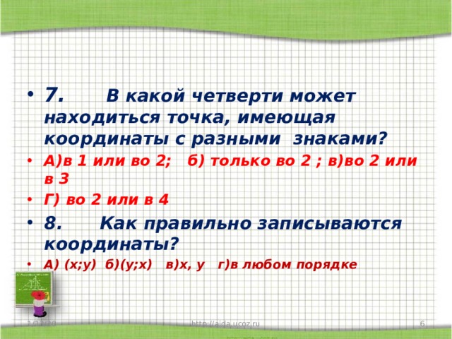 7.       В какой четверти может находиться точка, имеющая координаты с разными знаками? А)в 1 или во 2; б) только во 2 ; в)во 2 или в 3 Г) во 2 или в 4 8.      Как правильно записываются координаты? А) (х;у) б)(у;х) в)х, у г)в любом порядке 1/13/20  http://aida.ucoz.ru 