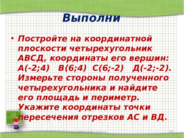 Выполни Постройте на координатной плоскости четырехугольник АВСД, координаты его вершин: А(-2;4) В(6;4) С(6;-2) Д(-2;-2). Измерьте стороны полученного четырехугольника и найдите его площадь и периметр. Укажите координаты точки пересечения отрезков АС и ВД. 1/13/20  http://aida.ucoz.ru 