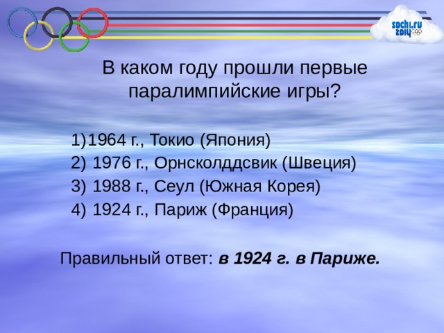 В каком году прошли первые паралимпийские игры? 1964 г., Токио (Япония)  1976 г., Орнсколддсвик (Швеция)  1988 г., Сеул (Южная Корея)  1924 г., Париж (Франция) Правильный ответ: в 1924 г. в Париже. 