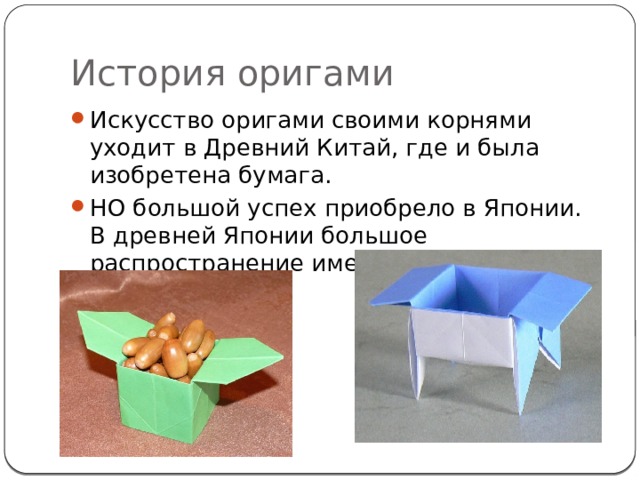История оригами Искусство оригами своими корнями уходит в Древний Китай, где и была изобретена бумага. НО большой успех приобрело в Японии. В древней Японии большое распространение имели коробочки из бумаги. 