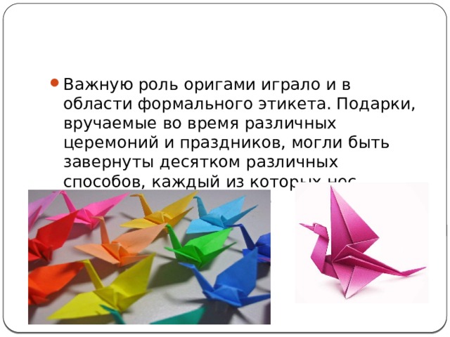 Важную роль оригами играло и в области формального этикета. Подарки, вручаемые во время различных церемоний и праздников, могли быть завернуты десятком различных способов, каждый из которых нес определенное значение 