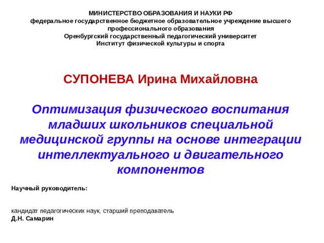 МИНИСТЕРСТВО ОБРАЗОВАНИЯ И НАУКИ РФ федеральное государственное бюджетное образовательное учреждение высшего профессионального образования Оренбургский государственный педагогический университет Институт физической культуры и спорта    СУПОНЕВА Ирина Михайловна   Оптимизация физического воспитания младших школьников специальной медицинской группы на основе интеграции интеллектуального и двигательного компонентов  Научный руководитель: кандидат педагогических наук, старший преподаватель Д.Н. Самарин 