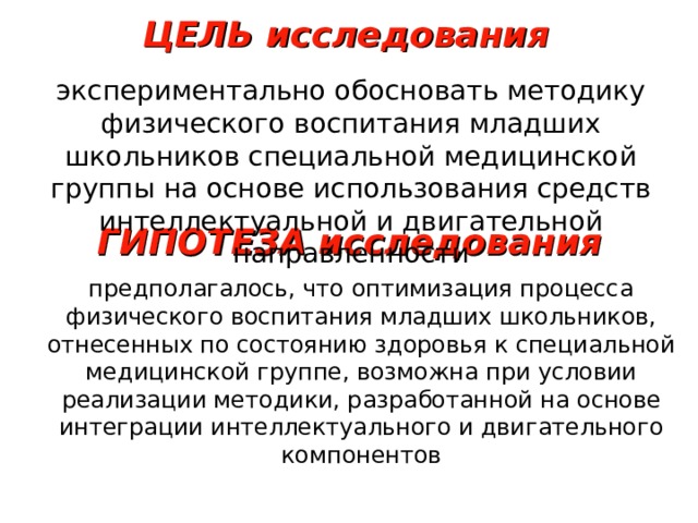 ЦЕЛЬ исследования экспериментально обосновать методику физического воспитания младших школьников специальной медицинской группы на основе использования средств интеллектуальной и двигательной направленности ГИПОТЕЗА исследования предполагалось, что оптимизация процесса физического воспитания младших школьников, отнесенных по состоянию здоровья к специальной медицинской группе, возможна при условии реализации методики, разработанной на основе интеграции интеллектуального и двигательного компонентов 