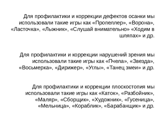 Для профилактики и коррекции дефектов осанки мы использовали такие игры как «Пропеллер», «Ворона», «Ласточка», «Лыжник», «Слушай внимательно» «Ходим в шляпах» и др. Для профилактики и коррекции нарушений зрения мы использовали такие игры как «Пчела», «Звезда», «Восьмерка», «Дирижер», «Углы», «Танец змеи» и др. Для профилактики и коррекции плоскостопия мы использовали такие игры как «Каток», «Разбойник», «Маляр», «Сборщик», «Художник», «Гусеница», «Мельница», «Кораблик», «Барабанщик» и др. 