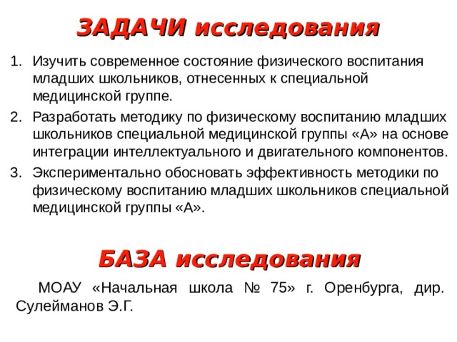 ЗАДАЧИ исследования Изучить современное состояние физического воспитания младших школьников, отнесенных к специальной медицинской группе. Разработать методику по физическому воспитанию младших школьников специальной медицинской группы «А» на основе интеграции интеллектуального и двигательного компонентов. Экспериментально обосновать эффективность методики по физическому воспитанию младших школьников специальной медицинской группы «А». БАЗА исследования МОАУ «Начальная школа № 75» г. Оренбурга, дир. Сулейманов Э.Г. 