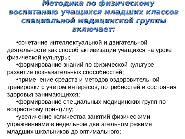 Методика по физическому воспитанию учащихся младших классов специальной медицинской группы включает: сочетание интеллектуальной и двигательной деятельности как способ активизации учащихся на уроке физической культуры; формирование знаний по физической культуре, развитие познавательных способностей; применение средств и методов оздоровительной тренировки с учетом интересов, потребностей и состояния здоровья занимающихся; формирование специальных медицинских групп по возрастному принципу; увеличение количества занятий физическими упражнениями в недельном двигательном режиме младших школьников до оптимального; 