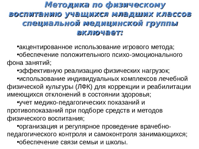 Методика по физическому воспитанию учащихся младших классов специальной медицинской группы включает: акцентированное использование игрового метода; обеспечение положительного психо-эмоционального фона занятий; эффективную реализацию физических нагрузок; использование индивидуальных комплексов лечебной физической культуры (ЛФК) для коррекции и реабилитации имеющихся отклонений в состоянии здоровья; учет медико-педагогических показаний и противопоказаний при подборе средств и методов физического воспитания; организация и регулярное проведение врачебно-педагогического контроля и самоконтроля занимающихся; обеспечение связи семьи и школы. 