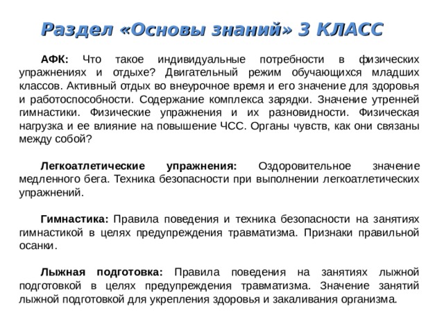 Раздел «Основы знаний» 3 КЛАСС  АФК: Что такое индивидуальные потребности в физических упражнениях и отдыхе? Двигательный режим обучающихся младших классов. Активный отдых во внеурочное время и его значение для здоровья и работоспособности. Содержание комплекса зарядки. Значение утренней гимнастики. Физические упражнения и их разновидности. Физическая нагрузка и ее влияние на повышение ЧСС. Органы чувств, как они связаны между собой?  Легкоатлетические упражнения: Оздоровительное значение медленного бега. Техника безопасности при выполнении легкоатлетических упражнений.  Гимнастика: Правила поведения и техника безопасности на занятиях гимнастикой в целях предупреждения травматизма. Признаки правильной осанки.  Лыжная подготовка: Правила поведения на занятиях лыжной подготовкой в целях предупреждения травматизма. Значение занятий лыжной подготовкой для укрепления здоровья и закаливания организма. 