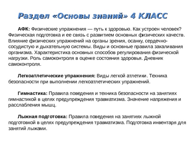 Раздел «Основы знаний» 4 КЛАСС  АФК: Физические упражнения — путь к здоровью. Как устроен человек? Физическая подготовка и ее связь с развитием основных физических качеств. Влияние физических упражнений на органы зрения, осанку, сердечно-сосудистую и дыхательную системы. Виды и основные правила закаливания организма. Характеристика основных способов регулирования физической нагрузки. Роль самоконтроля в оценке состояния здоровья. Дневник самоконтроля.  Легкоатлетические упражнения: Виды легкой атлетики. Техника безопасности при выполнении легкоатлетических упражнений.  Гимнастика: Правила поведения и техника безопасности на занятиях гимнастикой в целях предупреждения травматизма. Значение напряжения и расслабления мышц.  Лыжная подготовка: Правила поведения на занятиях лыжной подготовкой в целях предупреждения травматизма. Подготовка инвентаря для занятий лыжами. 