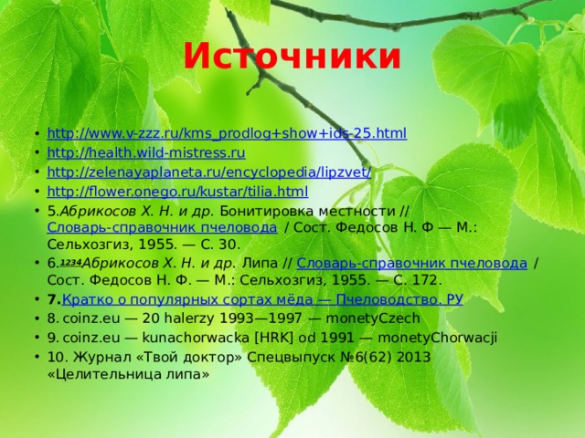 Источники http://www.v-zzz.ru/kms_prodlog+show+ids-25.html http://health.wild-mistress.ru http://zelenayaplaneta.ru/encyclopedia/lipzvet/ http://flower.onego.ru/kustar/tilia.html 5. Абрикосов Х. Н. и др. Бонитировка местности // Словарь-справочник пчеловода / Сост. Федосов Н. Ф — М.: Сельхозгиз, 1955. — С. 30. 6. 1234 Абрикосов Х. Н. и др. Липа // Словарь-справочник пчеловода / Сост. Федосов Н. Ф. — М.: Сельхозгиз, 1955. — С. 172. 7. Кратко о популярных сортах мёда — Пчеловодство. РУ 8.  coinz.eu — 20 halerzy 1993—1997 — monetyCzech 9.  coinz.eu — kunachorwacka [HRK] od 1991 — monetyChorwacji 10. Журнал «Твой доктор» Спецвыпуск №6(62) 2013 «Целительница липа» 