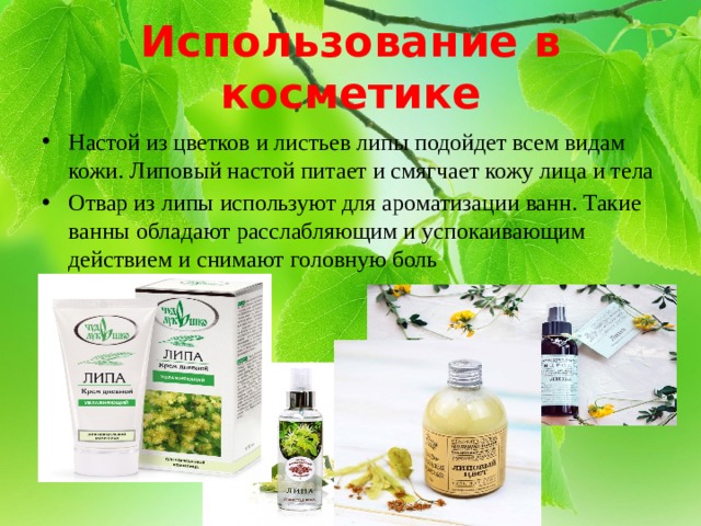 Использование в косметике Настой из цветков и листьев липы подойдет всем видам кожи. Липовый настой питает и смягчает кожу лица и тела Отвар из липы используют для ароматизации ванн. Такие ванны обладают расслабляющим и успокаивающим действием и снимают головную боль 