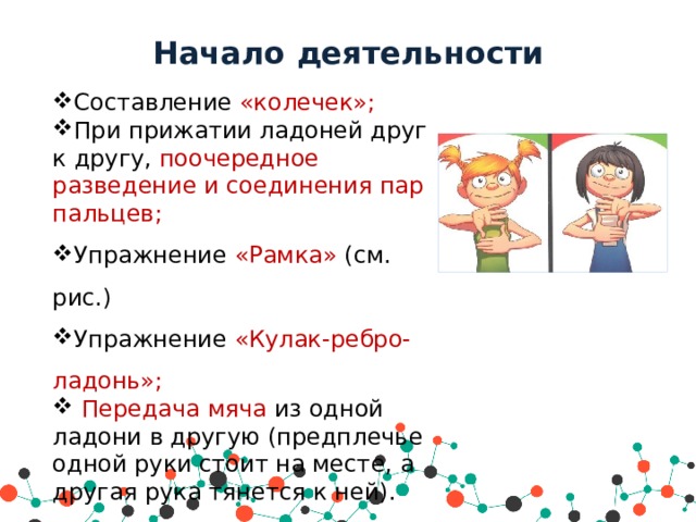 Начало деятельности Составление «колечек»; При прижатии ладоней друг к другу, поочередное разведение и соединения пар пальцев; Упражнение «Рамка» (см. рис.) Упражнение «Кулак-ребро-ладонь»;  Передача мяча из одной ладони в другую (предплечье одной руки стоит на месте, а другая рука тянется к ней). 