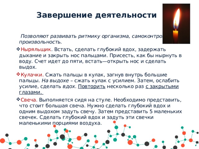 Завершение деятельности  Позволяют развивать ритмику организма, самоконтроль и произвольность.  Ныряльщик . Встать, сделать глубокий вдох, задержать дыхание и закрыть нос пальцами. Присесть, как бы нырнуть в воду. Счет идет до пяти, встать—открыть нос и сделать выдох.  Кулачки. Сжать пальцы в кулак, загнув внутрь большие пальцы. На выдохе – сжать кулак с усилием. Затем, ослабить усилие, сделать вдох . Повторить несколько раз с закрытыми глазами.  Свеча. Выполняется сидя на стуле. Необходимо представить, что стоит большая свеча. Нужно сделать глубокий вдох и одним выдохом задуть свечу. Затем представить 5 маленьких свечек. Сделать глубокий вдох и задуть эти свечки маленькими порциями воздуха.   