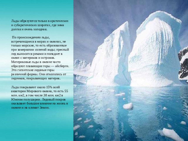 Льды образуются только в арктических и субарктических широтах, где зима долгая и очень холодная.    По происхождению льды, встречающиеся в морях и океанах, не только морские, то есть образованные при замерзании соленой воды; пресный лед выносится реками и попадает в океан с материков и островов. Материковые льды в океане часто образуют плавающие горы — айсберги. Это гигантские ледяные горы различной формы. Они откололись от ледников, покрывающих материк.    Льды покрывают около 15% всей акватории Мирового океана, то есть 55 млн. км2, в том числе 38 млн. км2 в Южном полушарии. Ледовый покров оказывает большое влияние на жизнь в океане и на климат Земли. 