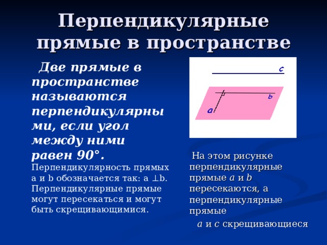 Перпендикулярные прямые в пространстве  Две прямые в пространстве называются перпендикулярными, если угол между ними равен 90 ° .  Перпендикулярность прямых а и b обозначается так: а ⊥ b . Перпендикулярные прямые могут пересекаться и могут быть скрещивающимися.  На этом рисунке перпендикулярные прямые а и b пересекаются, а перпендикулярные прямые  а и с скрещивающиеся 