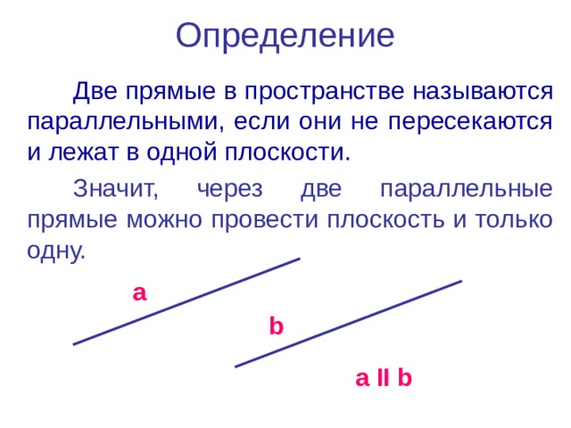 Определение Две прямые в пространстве называются параллельными, если они не пересекаются и лежат в одной плоскости. Значит, через две параллельные прямые можно провести плоскость и только одну. a b a  ΙΙ  b 