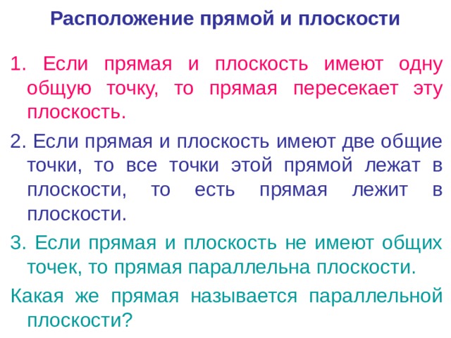 Расположение прямой и плоскости 1. Если прямая и плоскость имеют одну общую точку, то прямая пересекает эту плоскость. 2. Если прямая и плоскость имеют две общие точки, то все точки этой прямой лежат в плоскости, то есть прямая лежит в плоскости. 3. Если прямая и плоскость не имеют общих точек, то прямая параллельна плоскости. Какая же прямая называется параллельной плоскости? 