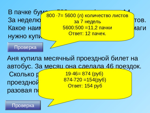 В пачке бумаги 500 листов формата А4. За неделю в офисе расходуется 800 листов. Какое наименьшее количество пачек бумаги нужно купить в офис на 7 недель? 800 · 7= 5600 (л) количество листов за 7 недель 5600:500 =11,2 пачки Ответ: 12 пачек. Проверка Аня купила месячный проездной билет на автобус. За месяц она сделала 46 поездок.  Сколько рублей она сэкономила, если проездной билет стоит 720 рублей, а разовая поездка 19 рублей?  19 · 46= 874 (руб) 874-720 =154(руб) Ответ: 154 руб Проверка 